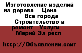 Изготовление изделий из дерева  › Цена ­ 10 000 - Все города Строительство и ремонт » Услуги   . Марий Эл респ.